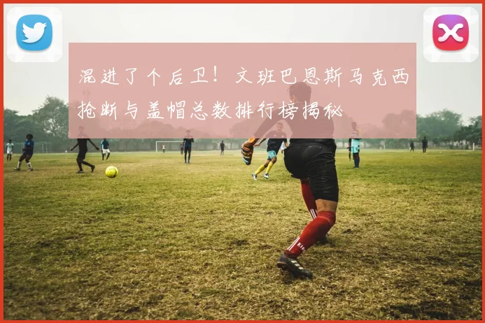 混进了个后卫！文班巴恩斯马克西抢断与盖帽总数排行榜揭秘