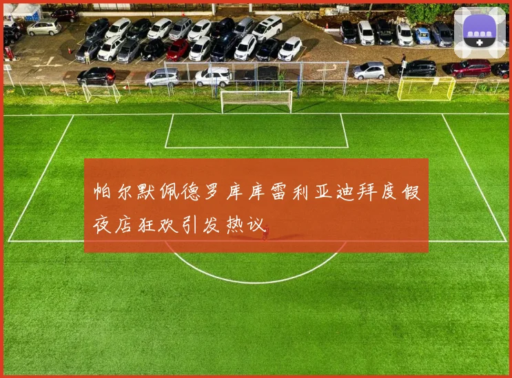 帕尔默佩德罗库库雷利亚迪拜度假夜店狂欢引发热议